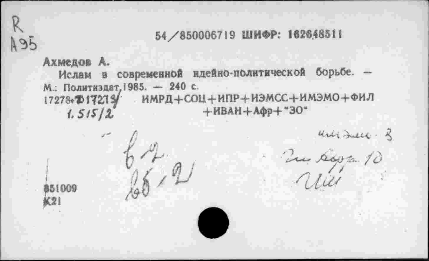 ﻿к
54/850006719 ШИФР: 1828.48511
Ахмедов А.
Ислам в современной идейно-политической борьбе. — М.: Политиздат. 1985. — 240 с.
17278tTi72.lV	ИМРД 4-СОЦ 4-ИПР4-ИЭМСС4-ИМЭМО-4-ФИЛ
,	. мп » и I 1 I •*
4-ИВАН+Афр+“ЗО*
851009 £21